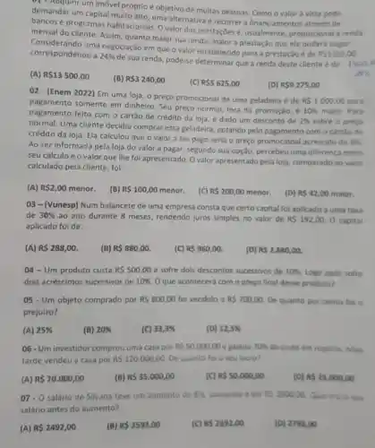 v1 - Adquirir um imóvel próprio é objetivo de muitas pessoas. Como o valor à vista pode
demandar um capital muito alto, uma alternativa é recorrer a financiamentos através de
bancos e programas habitacionals. O valor das prestações é usualmente proporcional à renda
mensal do cliente Assim, quanto maior sua renda, maior a prestação que ele poderá pagar.
Considerando uma negociação em que o valor estabelecido para a prestação é de
RS1350,00 correspondendo a 24% 
de sua renda, pode-e determinar que a renda deste cliente é de
1350,0
94% 
(A) R 13500,00
(B) R 3240,00
(C) R 5625,00
(D) R 9275,00
02 - (Enem 2022) Em uma loja, o preço promocional de uma geladeira é de
RS1000,00 para
pagamento somente em dinheiro. Seu preço normal, fora da promoção, é
10%  maior. Para
pagamento feito com o cartão de crédito da loja, é dado um desconto de
2%  sobre o preço
normal. Uma cliente decidiu comprar essa geladeira, optando pelo pagamento com o cartão de
crédito da loja. Ela calculou que o valor a ser pago seria o preço promocional acrescido de
8% 
Ao ser informada pela loja do valor a pagar, segundo sua opção, percebeu uma diferenca entre
seu cálculo e o valor que lhe fol apresentado. O valor apresentado pela loja comparado ao valor
calculado pela cliente , foi:
(A) R 2,00 menor.
(B) R 100,00 menor.
(C) R 200,00 menor.
(D) RS42,00 maior.
03 - (Vunesp) Num balancete de uma empresa consta que certo capital foi aplicado a uma taxa
de 30%  ao ano durante 8 meses, rendendo juros simples no valor de RS192,00. O capital
aplicado foi de:
(A) R 288,00
(B) R 880,00
(C) R 960,00
(D) R 2.880,00.
04- Um produto custa R 500,00 e sofre dois descontos sucessivos de 10%  Logo apos sofre
dois acréscimos sucessivos de 10%  Oque acontecerá com o preço final desse produto?
05 - Um objeto comprado por RS800,00 foi vendido a RS700,00 De quanto por cento for o
prejuizo?
(A) 25% 
(B) 20% 
(C) 33,3% 
(D) 12,5% 
06- Um investidor comprou uma casa por RS50.000,00 e gastou 70%  do custo em reparos.Mais
tarde vendeu a casa por RS120.000,00 De quanto folo seu lucro?
(A) R 70.000,00
(B) RS35.000,00
(C) RS50.000,00
(D) RS25.000,00
07- 0 salário de Silvana teve um aumento de 8%  passando a ser RS2800,00 Qual era 0 teu
salário antes do aumento?