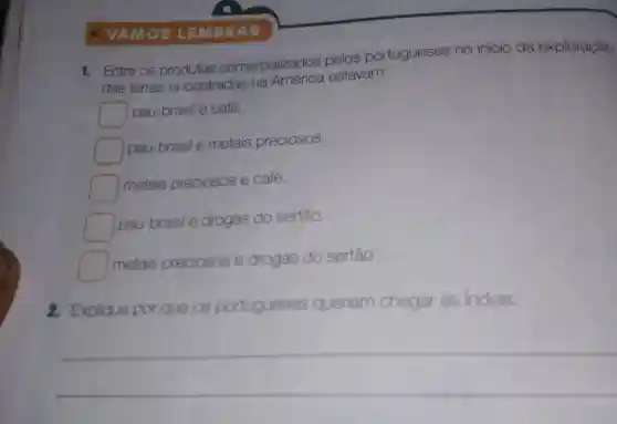 - VA Mos LEMBRAR
1. Entre os comercializados pelos portugueses no início da exploração
das terras encontradas na América estavam:
pau-brasil e café.
pau-brasil e metais preciosos.
metals preciosos e café.
square 
pau-brasil e drogas do sertào.
square 
metais preciosos e drogas do sertáo.
2. Explique por que os po portugueses queriam chegar às Indias.