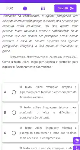 vacinadas na comunidade , 0 agente patogênico tem
dificuldade em circular,porque a maioria das pessoas que
encontra estão imunizadas . Por isso quanto mais
pessoas forem vacinadas , menor a probabilidade de as
pessoas que não podem ser protegidas pelas vacinas
correrem o risco de ficarem expostas aos agentes
patogênicos perigosos . A isso chama -se imunidade de
grupo.
Disponível em: https ://www..who.int . Acesso em: 29 maio 2024.
Como o texto utiliza linguagem técnica e exemplos para
explicar o funcionamento das vacinas?
texto utiliza exemplos simples e
hipérboles para facilitar o entendimento do
tema das vacinas.
0 texto utiliza linguagem técnica para
confundir . 0 leitor e dificultar a
compreensão do tema.
texto utiliza linguagem técnica e
exemplos para tornar o tema das vacinas
mais acessível e compreensível.
0 texto evita o uso de exemplos e abu