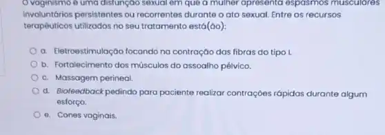 vaginismo é uma disfunção sexual em que a mulher apresenta espasmos musculares
involuntários persistentes ou recorrentes durante o ato sexual. Entre os recursos
terapêuticos utilizados no seu tratamento está(ǎo):
a. Eletroestimulação focando na contração das fibras do tipo I.
b. Fortalecimento dos músculos do assoalho pélvico.
c. Massagem perineal.
d. Biofeedback pedindo para paciente realizar contrações rápidas durante algum
esforço.
e. Cones vaginais.