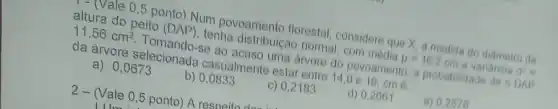 - - (Vale 05 ponto) Num povoamento florestal considere que X, a medida do diâmetro da altura do peito (DAP)tenha distribuição nomal com media
mu =16.2cm
e variancia a^2=
da ánore selecional casualmente estar entre 14,0016, cm se ao acaso uma arvore do povoamento, a probabilidade de o DAP
a) 0,0673
b) 0,0833
c) 0,2183
d) 0,2661
e) 0.2578