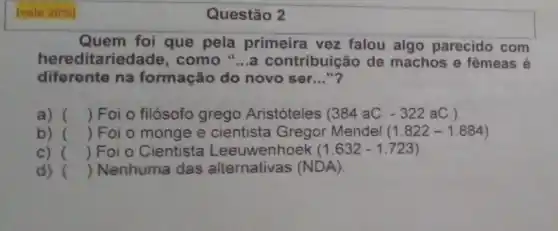 (vale 20% 
Quem foi que pela primeira vez falou algo parecido com
hereditariec lade, como "...a contribuição de machos e fêmeas é
diferente na formação do novo ser __ "?
a) () Foi o filósofo grego Aristóteles (384aC.-322aC.)
b) () Foi o monge e cientista Gregor Mendel (1.822-1.884)
c) () Foi o Cientista Leeuwenhoek (1.632-1.723)
d) () Nenhuma das alternativas (NDA).
Questão 2