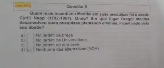 (vale 20% 
Quem mais incentivou Mendel em suas pesquisas foi o abade
Cyrill Napp (1792 -1867). Onde? Em que lugar Mendel
desenvolveu suas pesquisas plantando ervilhas, incentivado pelo
seu abade?
a) () No jardim da praça.
b) () No jardim da Universidade.
c) () No jardim da sua casa
d) ()
Nenhuma das alternativas (NDA).
Questão 5