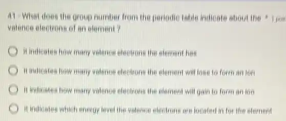 valence electrons of an element?
it indicates how many valence electrons the element has
it indicates how many valence electrons the element will lose to form an ion
it indicates how many valence electrons the element will gain to form an ion
C it indicates which energy level the valence electrons are located in for the element
41-What does the group number from the periodic table indicate about the 1 poin