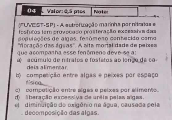 Valor: 0,5 ptos
(FUVEST-SP) - A eutrofização marinha por nitratos e
fosfatos tem provocado proliferação excessive das
populações de algas , fenômeno conhecido como
"floração das águas': A alta mortalidade de peixes
que acompanha esse fenômeno deve-se a:
a) acúmulo de nitratos e fosfatos ao longo,da ca-
deia alimentar.
b) competição entre algas e peixes por espaco
fisico
c) competição entre algas e peixes por alimento.
d)excessiva de uréia pelas algas.
e) diminuição do oxigênio na água , causada pela
decomposição das algas.