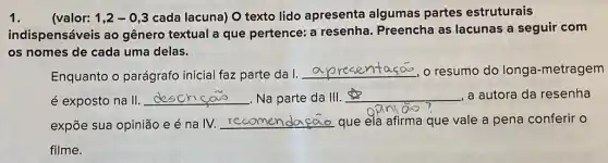 (valor: 1,2-0,3 cada lacuna) O texto lido apresenta algumas partes estruturais
indispensáveis ao gênero textual a que pertence: a resenha . Preencha as lacunas a seguir com
os nomes de cada uma delas.
Enquanto o parágrafo inicial faz parte da I.
__ o resumo do longa -metragem
é exposto na II __ . Na parte da III. __ , a autora da resenha
sao
expõe sua opinião e éna IV. recomer __ que ela afirma que vale a pena conferir
filme.