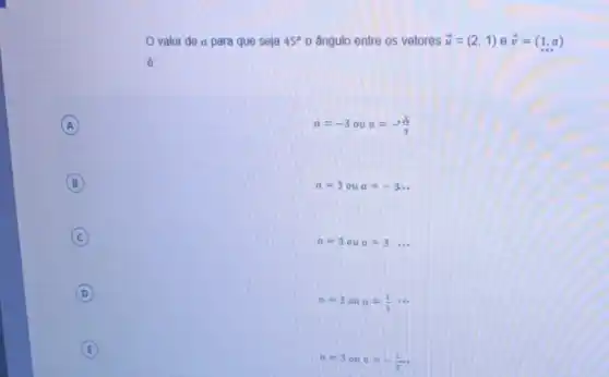 valor de a para que seja 45^circ 0 ângulo entre os vetores overrightarrow (u)=(2,1) e overrightarrow (v)=(1,a)
 .
A (A)
a=-3oua=-(1)/(3)
B (B)
a=3 ou a=-3
C (c)
a=3oua=3ldots 
D (D)
a=3oualpha =(1)/(3)... 
E (E)
a=3oualpha =-(1)/(3)ldots