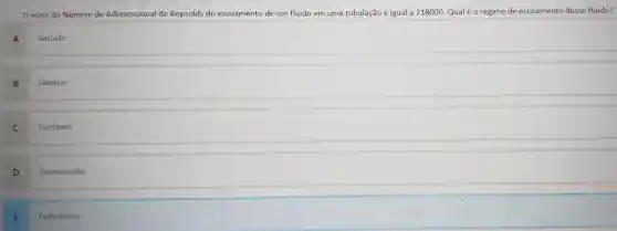 valor do Número de Adimensiona de Reynolds do escoamento de um fluido em uma tubulação é igual a 218000 Qual é o regime de escoamento desse fluido?
A
Variado
B
Laminar
C
Contínuo
D
Permanente
E
Turbulento