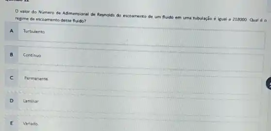 valor do Número de Adimensional de Reynolds do escoamento de um fluido em uma tubulação é igual a 218000 Qual é 0
regime de escoamento desse fluido?
A
Turbulento
B Continuo
Permanente
C
D Laminar
E Variado