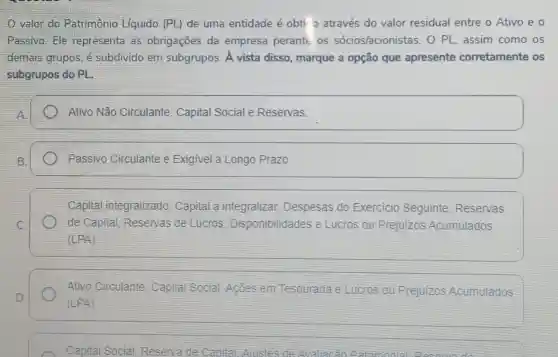 valor do Patrimônio Líquido (PL) de uma entidade é obti o através do valor residual entre o Ativo e o
Passivo: Ele representa as obrigações da empresa perante os sócios/acioni stas. O PL, assim como os
demais grupos, é subdivido em subgrupos. A vista disso, marque a opção que apresente corretamente os
subgrupos do PL.
Ativo Não Circulante, Capital Social e Reservas.
Passivo Circulante e Exigivel a Longo Prazo.
Capital integralizado . Capital a integralizar Despesas do Exercicio Seguinte , Reservas
de Capital Reservas de Lucros Disponibilidades e Lucros ou Prejuizos Acumulados
(LPA)
Ativo Circulante Capital Social Acōes em Tesouraria e Lucros ou Prejuizos Acumulados
(LPA)
Capital Social Reserva de Canital