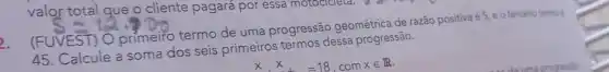 valor total que o cliente pagará por essa motocicieta.
2.
(FUVEST) O primeiro termo de uma progressão geométrica de razão positiva é 5, e o terceiro termo
45. Calcule a soma dos seis primeiros termos dessa progressão.
xtimes x=18,comxin R