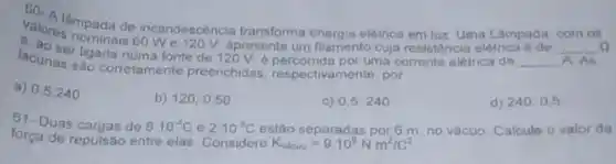 valore impada de incandescència transforma energia eletrica em luz Uma Làm
__ A. As lacunaer ligada numa fonte de 120 V épercorrid por
e. ao-nominais 60 We120 V. apresenta um filamento cuja resistencia elétrica é de __
a) 0,5;240
b) 120,0.50
c) 0,5 240
d) 240,0,5
61- Duas cargas de 810^-4C e 210^-3C estão separadas por 6 m no vácuo Calcule o valor da
força de repulsão entre elas Considere
K_(vacuo)=910^9Nm^2/C^2