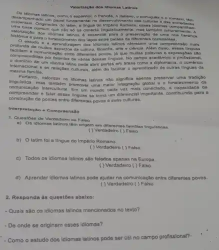 Valorização dos Idiomas Latinos
Os idiomas latinos, como o francês, o Italiano o portugues e romeno
desempenhado um papel fundamental no desenvolvimento das e das socledades
ntais. Originados do latim , a língua do Romano, esses idiomas
valorização dos idiomas essencial para a preservação de uma rica heranca
que não số 0s conecta linguisticamente mas também culturalmente . A
historics e para o fortalecimento dos laços entre palses de diferentes continentes.
profunda de music aprendizagem dos Idiomas latinos oferecem uma compreensão mais
facilitam da cultura, filosofla, arto e ciência. Alóm disso , essas llnguas
compreendidas unleach o entre diferentes povos, já que multas palavras 6 expressōes são
por falantes de várias dessas linguas. No campo acadômico e profissional,
- domínio de um idioma latino pode abrir portas em dreas como a diplomacia, o comérclo
Internacional e as relaçōes culturais, além de facilitar o aprendizado de outras IInguas da
mesma familla.
Portanto, valorizar os Idiomas latinos não significa apenas preservar uma tradição
lingu(stica, mas também promover uma maior Integração global e o fortalecimento da
comunicação intercultural. Em um mundo cada vez mais conectado, a capacidade de
compreender e falar essas linguas se torna um diferencial importante , contribuindo para a
construção de pontes entre diferentes povos e suas culturas.
Interpretação o Compreensão
1. Questōes de Verdadeiro ou Falso
a) Os idiomas latinos têm origem em diferentes famillas lingulsticas.
( ) Verdadeiro ( ) Falso
b) O latim fol a língua do Império Romano.
( ) Verdadeiro ( ) Falso
c) Todos os idiomas latinos são falados apenas na Europa.
( ) Verdadeiro ( ) Falso
d)Aprender idiomas latinos pode ajudar na comunicação entre diferentes povos.
( ) Verdadeiro ( ) Falso
2. Responda às questoes abalxo:
- Quais são os idiomas latinos mencionados no texto?
- De onde se originam esses idiomas?
- Como o estudo dos idiomas latinos pode ser útil no campo po profissional?.