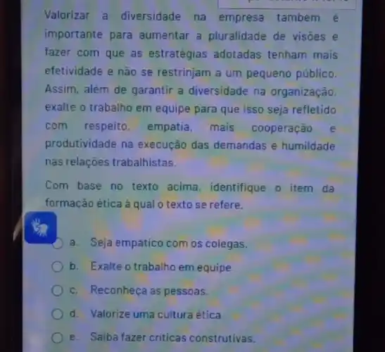 Valorizar a diversidade na empresa também é
importante para aumentar a pluralidade de visōes e
fazer com que as estratégias adotadas tenham mais
efetividade e não se restrinjam a um pequeno público.
Assim, além de garantir a diversidade na organização,
exalte o trabalho em equipe para que isso seja refletido
com respeito empatia, mais cooperação e
produtividade na execução das demandas e humildade
nas relações trabalhistas.
Com base no texto acima, identifique o item da
formação ética à qual o texto se refere.
a. Seja empático com os colegas.
b. Exalte o trabalho em equipe
c. Reconheça as pessoas.
d. Valorize uma cultura ética.
e. Saiba fazer criticas construtivas.