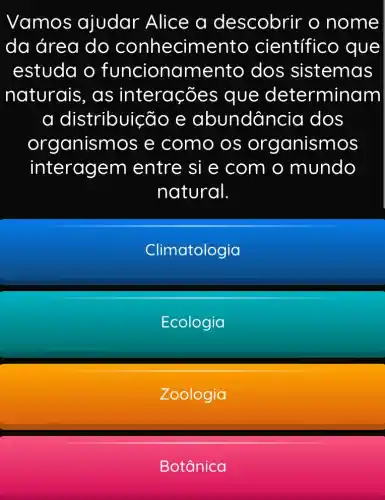 Vamos ajudar Alice a descobrir o nome
da área do conhecime nto científic o que
estuda o funcionamento dos sistemas
naturais, as interaçõ es que determinam
a distribuic :Go e abundân cia dos
organisn nos e como os organismos
interagem entre si e com o mundo
natural
Climatologia
Ecologia
Zoologia
Botânica