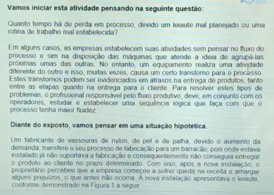 Vamos iniciar esta atividade pensando na seguinte questão:
Quanto tempo há de perda em processo, devido um leiaute mal planejado ou uma
rotina de trabalho mal estabelecida?
Em alguns casos, as empresas estabelecem suas atividades sem pensar no fluxo do
processo e sim na disposição das máquinas que atende a ideia de agrupá-las
próximas umas das outras No entanto, um equipamento realiza uma atividade
diferente do outro e isso, muitas vezes, causa um certo transtorno para o processo
Estes transtornos podem ser evidenciados em atrasos na entrega de produtos, tanto
entre as etapas quanto na entrega para o cliente. Para resolver estes tipos de
problemas, o profissional responsável pelo fluxo produtivo, deve, em conjunto com os
operadores, estudar e estabelecer uma sequência lógica que faça com que o
processo tenha maior fluidez
Diante do exposto, vamos pensar em uma situação hipotética.
Um fabricante de vassouras de nylon, de pet e de palha, devido o aumento da
demanda, transfere o seu processo de fabricação para um barracão, pois onde estava
instalado já não suportava a fabricação e consequentemente não conseguia entregar
produto ao cliente no prazo determinado. Com isso, após a nova instalação, 0
proprietáno percebeu que a empresa começou a sofrer queda na receita e amargar
alguns prejuizos, o que antes não ocoma. A nova instalação apresentava o leiaute,
conforme demonstrado na Figura 1 a seguir