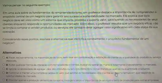 Vamos pensar no seguinte exemplo:
Em uma aula sobre os fundamentos do empreendedorismo , um professor destaca a importância de compreender o
propósito central de um negócio para garantir seu sucesso e sustentabilic lade no mercado. Ele explica que todo
negócio deve ser visto como um sistema que importa, processa e exporta valor satisfazendo as necessidades de seus
clientes enquanto responde a oportunidades de mercado. Além disso, o professor ressalta que um negócio eficaz não
se limita a comprar e vender produtos ou serviços; ele também deve agregar valor significativo em cada etapa da sua
operação.
Considerando esses pontos,assinale a alternativa que identifica corretamente o propósito fundamental de um
negócio?
Alternativas
A) Focar exclusivamente, na maximização do lucro sem levar em consideração a satisfação do cliente ou a qualidade do produto ou serviço
oferecido
B) Evitar qualquer forma de interação com fornecedores e clientes, buscando operar de maneira totalmente independente no mercado
C) Ignorar a necessidade de agregar valor aos produtos ou serviços oferecidos concentrando-se apenas na quantidade produzida.
D) Construir e manter uma complexa cadeia de valor que satisfaz as necessidades dos clientes ao masmo tempo em que responde às
oportunidades de mercado.
E) Priorizar apenas a produção de bens de consumo negligenciando a importancia de serviços e bens de produção para outras empresas