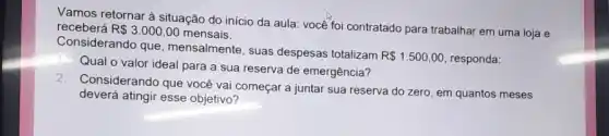 Vamos retornar à situação do início da aula você foi contratado para trabalhar em uma loja e
receberá R 3.000,00 mensais.
Considerando que , mensalmente, suas despesas totalizam
R 1.500,00 responda:
Qual o valor ideal para a sua reserva de emergência?
2.
Considerando que você vai começar a juntar sua reserva do zero, em quantos meses
deverá atingir esse objetivo?