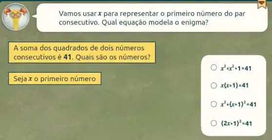 Vamos usar x para representar o primeiro número do par
consecutivo . Qual equação modela o enigma?
A soma dos quadrados de dois números
consecutivos é 41. Quais são os números?
x^2+x^2+1=41
Sejaxo primeiro número
x(x+1)=41
x^2+(x+1)^2=41
(2x+1)^2=41