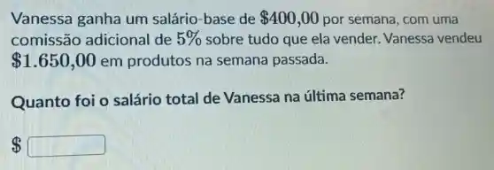 Vanessa ganha um salário-base de 400,00 por semana , com uma
comissão adicional de 5%  sobre tudo que ela vender . Vanessa vendeu
 1.650,00 em produtos na semana passada.
Quanto foi o salário total de Vanessa na última semana?