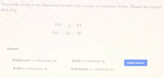 A variable needs to be eliminated to solve the system of equations below. Choose the correct
first step.
-10x+y=64
-10x+5y=40
Answer
Subtract to eliminate x.	Add to eliminate y.
Add to eliminate x.	Subtract to eliminate y.