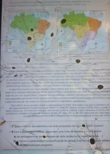 as variachs propostan Treat am so dues
Gelecondinicase quatro brasis Observe as
-nignificativas desta reqionalização (Complexos reformat 4-ortif
contornos mais precisos. Seu foco eno processo historico de form
do terntono brastero e integracao nacional a parti da industralização, buseando ao mesmatemp
inter-relaçbes regionais quike dao a partix da articulação do pais ao seu centro economise
caracteristicas historicas enatbrais que caracterizam estas regioes. [.
A segunda proposta de regionalização (quatro brasis) que visa corrigir distorcoes
antenores e aquela elaborada por Milton Santos e Maria Laura Silveira, em 2001 Qutory propision
visào do pais em "quatro brasis", levando em consideração aspectos socioecor omicose principalme
meio geografico presente nestas regioes, com foco no entendimento da articulação do territorio bras
a partir da inserção de nossa economia penferica no capitalismo globalizado
BOSCARIOL Renan Amabile Reliao e regionalização no Brasil uma analise segundo os resultadot do
de Desenvolvmento Humano Murkipa MARCUTT, Barbara Olivera: COSTA Marco Aurelb:
Cartos Vricius da. Terntorios em numeros: insumos para politicas publicas a partir da analise do IDHM e do
munopios eUnidades da Fedepação brasileira. Brasilia, DF. Ipea 2017 p 190-195 Disponivel em http://repo
peagorb RegiAox2Dex20regionalização pdf Acesso em: 25 fev
1 Quais critérios são adotados nas duas propostas de regio idpção citadas?
2 Com a ajodayprofessor organizem uma roda de debates em sold gobre:
a) as vantagens e as destringgens de cada propostade regional
b) maneira como avaliam a classificação do estado e do munk Phde moram
resider regionalização proposta