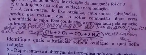 ) A variagao do numero de oxidação do manganês foi de 3.
c) O hidrogênio não sofreu oxidação nem
7 - A fermentação do lixo orgânico, entre outras substâncias,
produz gás metano que ao sofrer combustão libera certa
quantidade de calor Esta combustão é representada pela equação
química; a
redução.
Identifique quais substâncias sofrem oxidação e qual sofre
8 - Representa-se a obtenção de ferro-gusa nela equacão aboive