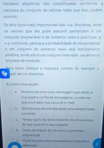 Variáveis aleatórias são classificadas conforme a
natureza do conjunto de valores reais que elas podem
assumir.
Os dois tipos mais importantes são: v.a .discretas, onde
os valores que ela pode assumir pertencem a um
conjunto enumerável e de números reais e positivas; e
v.a. continuas, para que a probabilidade de ela pertencer
a um conjunto de números reais seja estritamente
positiva, tendo em si um conjunto intervalar usualmente
oriundos de medição.
Para tanto indique a resposta correta do exemplo a
guir de v.a. aleatória:
Escolha uma opção:
a. Número de uma nova mensagem que estão a
sua espera na fila de mensagens, a cada vez
que você abre sua caixa de e-mail
b. Distribuição de energia dada uma determinada
corrente
c. Tempo gasto do deslocamento de uma pessoa
da sua casa até o seu trabalho
d. Custo de etapas de um serviço prestado,
e. Perda de peso experimentada por uma dieta
alimentar