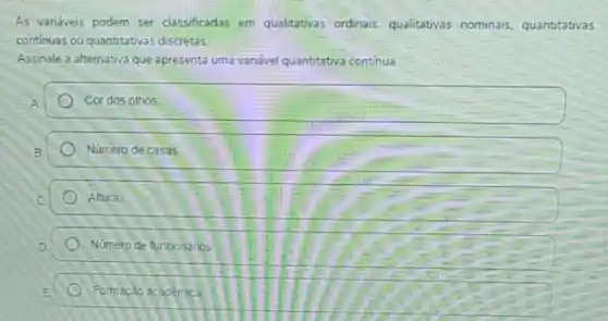 As variéveis podem ser classificadas em qualitativas ordinais, qualitativas nominais, quantitativas
continuas ou quantitativas discretas.
Assinale a alternativa que apresenta uma vanável quantitativa continua.
Cordos olhos
Número de casas
Altura
Numero de funcionarios
Formação académica