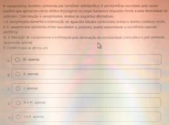 A vasopressina, também conhecida por hormônio antidiurético, é um hormônio secretado pela neuro-
hipofise que apresenta vários efeitos fisiológicos no corpo humano e responde frente a uma diversidade de
estimulos. Com relação vasopressina analise as seguintes afirmativas.
1. A vasopressina aumenta a reabsorção de água nos tubulos contorcidos distais e ductos coletores renais.
II. A vasopressina apresenta efeito vasodilator e, portanto auxilia aumentando a resisténcia vascular
periférica
III. A liberação de vasopressina é estimulada pela diminuição da osmolaridade plasmática pelo aumento
da pressão arterial.
Ecorreto o que se afirma em:
square 
II apenas
1, apenas
II e III, apenas
lell apenas