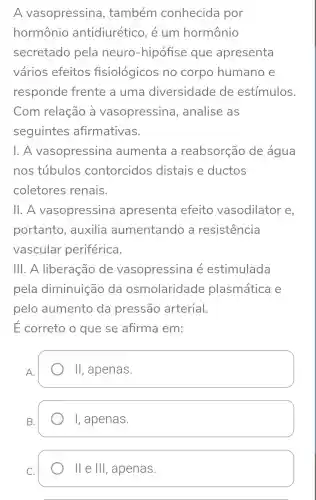 A vasopressina , também conhecida por
hormônio antidiurético , é um hormônio
secretado pela neuro -hipófise que apresenta
varios efeitos fisiológicos no corpo humano e
responde frente a uma diversidade de estímulos.
Com relação à vasopressina , analise as
seguintes afirmativas.
1. A vasopressina aumenta a reabsorção de água
nos túbulos contorcidos distais e ductos
coletores renais.
11. A vasopressina apresenta efeito vasodilator e
portanto , auxilia aumentando , a resistencia
vascular periférica.
111. A liberação de vasopressina e estimulada
pela diminuição da osmolaridade plasmática e
pelo aumento da pressão arterial.
E correto o que se afirma em:
A.
II , apenas.
B.
I, apenas.
C.
II e Ill , apenas.