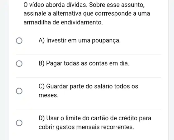 vídeo aborda dividas. Sobre esse assunto,
assinale a alternativa que corrresponde a uma
armadilha de endividamento.
A) Investir em uma poupança.
B) Pagar todas as contas em dia.
C) Guardar parte do salário todos os
meses.
D) Usar o limite do cartão de crédito para
cobrir gastos mensais recorrentes.