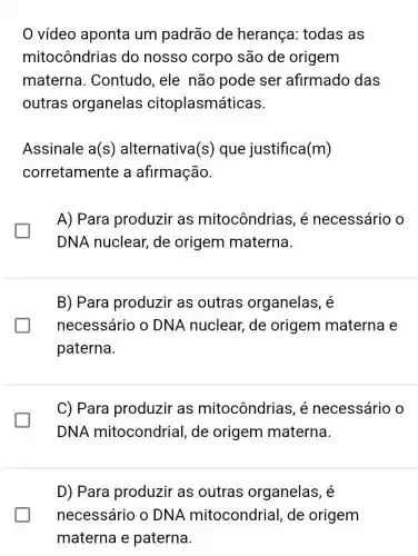 vídeo aponta um padrão de herança: todas as
mitocôndrias ; do nosso corpo são de origem
materna . Contudo, ele não pode ser afirmado das
outras organelas citoplasmáticas.
Assinale a(s ) alternativa (s) que justifica (m)
corretamente a afirmação.
A) Para produzir as mitocôndrias , é necessário o
glasshouse
DNA nuclear de origem materna.
B) Para produzir as outras organelas, é
necessário o DNA nuclear,de origem materna e
paterna.
C) Para produzir as mitocôndrias, é necessário o
DNA mitocondrial , de origem materna.
D) Para produzir as outras organelas, é
necessário o DN A mitocondrial , de origem
materna e paterna.