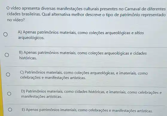 vídeo apresenta diversas manifestações culturais presentes no Carnaval de diferentes
cidades brasileiras. Qual alternativa melhor descreve o tipo de patrimônio representado
no vídeo?
A) Apenas patrimônios materiais, como coleções arqueológicas e sítios
arqueológicos.
B) Apenas patrimônios materiais, como coleções arqueológicas e cidades
históricas.
C) Patrimônios materiais como coleções arqueológicas, e imateriais como
celebrações e manifestações artisticas.
D) Patrimônios materiais como cidades históricas, e imateriais, como celebrações e
manifestações artísticas.
E) Apenas patrimônios imateriais, como celebrações e manifestações artísticas.