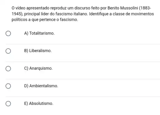 vídeo apresentado reproduz um discurso feito por Benito Mussolini (1883-
1945) , principal líder do fascismo italiano . Identifique a classe de movimentos
políticos a que pertence o fascismo.
A) Totalitarismo.
B) Liberalismo.
C) Anarquismo.
D) Ambientalismo
E) Absolutismo.