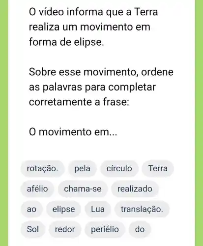 vídeo inform a que a Terra
realiza um m ovimento em
forma de elipse.
Sobre esse movimento , ordene
as palavras para completar
corretamente a frase:
movimento em __
rotação. pela círculo Terra
afélio chama-se realizado
ao elipse Lua translação.
Sol redor periélio ) ( do