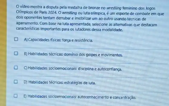 vídeo mostra a disputa pela medalha de bronze no wrestling feminino dos Jogos
Olimpicos de Paris 2024 O wrestling ou luta olímpica, é um esporte de combate em que
dois oponentes tentam derrubar e imobilizar um ao outro usando técnicas de
agarramento. Com base na luta apresentada, selecione as alternativas que destacam
caracteristicas importantes para os lutadores dessa modalidade.
A) Capacidades fisicas: força e resistência.
B) Habilidades técnicas: dominio dos golpes e movimentos.
C) Habilidades socioemocionais.disciplina e autoconfiança.
D) Habilidades técnicas.estratégias de luta.
E) Habilidades socioemocionais autoconhecimento e concentração