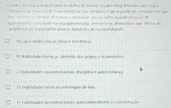 vídeo mostra a disputa pela medalha de bronze no wrestling feminino dos Jogos
Olímpicos de Paris 2024 O wrestling ou luta olimpica, é um esporte de combate ém que
dois oponentes tentam derrubar e imobilizar um ao outro usando técnicas de
agarramento. Com base na luta apresentada selecione as alternativas que destacam
características importantes para os lutadores dessa modalidade.
A) Capacidades físicas:força e resistência.
B) Habilidades técnicas:domínio dos golpes e movimentos.
C) Habilidades socioemocionais disciplina e autoconfiança.
D) Habilidades técnicas estratégias de luta.
E) Habilidades socioemocionais:autoconhecimento e concentração.