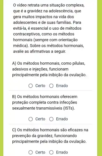 vídeo retrata uma situação complexa,
que é a gravidez na adolescência , que
gera muitos impactos na vida dos
adolescentes e de suas familias . Para
evitá-la, é essencial o uso de métodos
contraceptivos , como os métodos
hormonais (sempre com orientação
médica ). Sobre os métodos hormonais,
avalie as afirmativas a seguir.
A) Os métodos hormonais , como pilulas,
adesivos e injeções , funcionam
principalmente pela inibição da ovulação.
Certo
Errado
B) Os métodos hormonais oferecem
proteção completa contra infecções
sexualmente transmissíveis (ISTs).
Certo
Errado
C) Os métodos hormonais são eficazes na
prevenção da gravidez funcionando
principalmente pela inibição da ovulação.