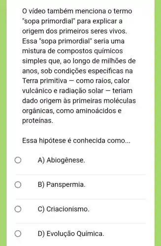 vídeo também menciona o termo
"sopa primordial'para explicar a
origem dos primeiros seres vivos.
Essa "sopa primordial" seria I uma
mistura de compostos químicos
simples que, ao longo de milhões de
anos, sob condições específicas na
Terra primitiva -como raios , calor
vulcânico e radiação solar -teriam
dado origem às primeiras moléculas
orgânicas, como aminoácidos e
proteínas.
Essa hipótese é conhecida como __
A) Abiogênese.
B) Panspermia.
C) Criacionismo.
D) Evolução Química.