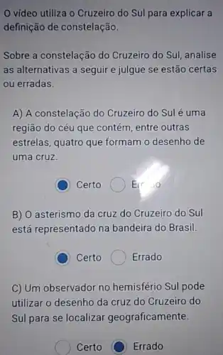 vídeo utiliza o Cruzeiro do Sul para explicar a
definição de constelação.
Sobre a constelação do Cruzeiro do Sul analise
as alternativas a seguir e julgue se estão certas
ou erradas.
A) A constelação do Cruzeiro do Sul é uma
região do céu que contém, entre outras
estrelas, quatro que formam o desenho de
uma cruz.
C Certo ( Er 10
B) O asterismo da cruz do Cruzeiro do Sul
está representado na bandeira do Brasil.
C Certo Errado
C) Um observador no hemisfério Sul pode
utilizar o desenho da cruz do Cruzeiro do
Sul para se localizar geograficam ente.
Certo C Errado