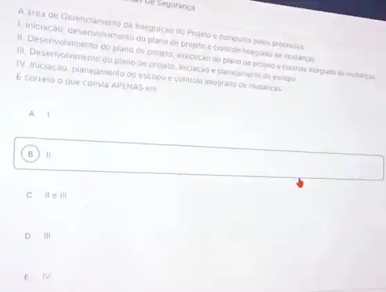 - ve seguranca
A drea de Gerenciamento da Integração do Projeto e composta pelos processos:
I. Iniciação , desenvolvimento do plano de projeto e controle integrado de mudancas.
II. Desenvolvimento do plano de projeto, execução do plano de projeto e controle integrado de mudanças.
III. Desenvolvimento do piano de projeto, iniciação e planejamento do escopo
IV. Iniciação, planejamento do escopo e controle integrado de mudanças.
E correto o que consta APENAS em:
A. I
B II
C IIeIII
D III
E IV