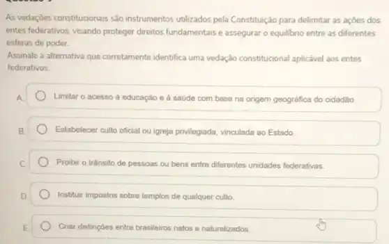 As vedações constitucionais são instrumentos utilizados pela Constituição para delimitar as açōes dos
entes federativos, visando proteger direitos fundamentais e assegurar o equilibrio entre as diferentes
esferas de poder.
Assinale a alternativa que corretamente identifica uma vedação constitucional aplicável aos entes
federativos.
Limitar o acesso à educação e à saúde com base na origem geográfica do cidadão.
Estabelecer culto oficial ou igreja privilegiada, vinculada ao Estado
Proibir o trânsito de pessoas ou bens entre differentes unidades federativas.
Instituir impostos sobre templos de qualquer culto.
Criar distingGes entre brasileiros natos e naturalizados.