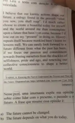 veiculada texto com atenção à opin
veiculada.
I believe that our karmic actions shape our
future, a culogy found in the proverb "what
you sow, you shall reap". I'd much rather
choose to create a beautiful today for myself
and the world around me than contemplate
upon a future that hasn't yet come , because I'd
lose out on my "present" in doing so . History
repeats itself becaus se mankind hasn 't learnt its
lessons well. We can surely look forward to a
future different from what the past has been.
if we focus our passion and commitment
towards freeing ourselves from the shackles of
selfishness, pride and ego, and renewing our
collective consciousness to shape a better
world.
Nesse post, uma internauta expoe sua opiniāo
sobre como lidar com o presente, o passado e
futuro. A frase que resume essa opinião é:
a) The future cannot be changed.
b) The future depends on what you do today.