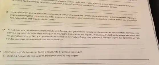 veiculado em de midia, como rádio,televisão, revistase jornais (impressose digitais).
de qual meio de comunicação? Justifique sua resposta com elementos do texto.
__
impessoal e objetiva no relato dos fatos ocorridos Considerando o conteudo da noticia lida, pode-se afirmar que o jornalista
foi imparcial na elaboração do seu texto?
caracteristicas da notícia é a predileçào pela linguagem complete
__
(3) As noticias, por priorizarem a transmissão de informações, geralmente veiculam os fatos com certa neutralidade, sem expressar
opinião ou juizo de valor daqueles que as divulgam. Entretanto, em algumas notícias principalmente as que sào publicadas
nos portais on-line, o fato e a opiniáo do jornalista se intercalam. Transcreva, da noticia, uma passagem que apresenta um fato
e outra que expressa a opinião do autor do texto.
__
Observe o uso da lingua no texto e respond a às perguntas a sguir.
a) Qualé a função da linguagem predominante na linguagem?
__