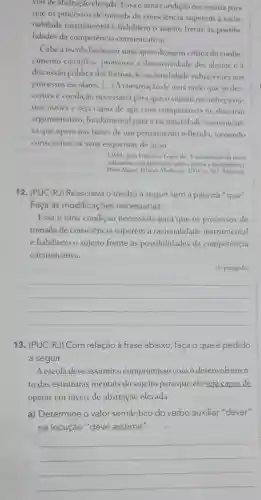 veis de abstração elevada Essa é uma condição necessária para
que os processos de tomada de consciência superem a racio-
nalidade instrumental e habilitem o sujeito frente as possibi-
lidades da competência comunicativa.
Cabe a escola favorecer uma aprendizagem crítica do conhe-
cimento cientifico promover a discursividade dos alunos e a
discussão pública das formas de racionalidade subjacentes aos
processos escolares . [...]A construção de uma razão que sedes
centra condição necessária para que o sujeito reconheca ou-
tras razoes e seja capaz de agir com competência no discurso
argumentativo fundamental para a racionalidade comunicati-
va que opera nas bases de um pensamento refletido tornando
conscientes os seus esquemas de ação.
LIMA, João Francisco Lopes de. A reconstrução da tarefa
education: uma alternativa para a crise e a desesperança.
Porto Alegre Editora Mediação 2003.p 103. Adaptado
12 (PUC-RJ)Reescreva o trecho a seguir sem a palavra "que".
Faça as modificações necessárias.
Essa é uma condição necessária para que os processos de
tomada de consciencia superem a racionalidade instrumental
e habilitem o sujeito frente as possibilidades da competência
comunicativa.
(10 parágrafo)
__
13 (PUC-RJ) Com relação à frase abaixo , faça O que é pedido
a seguir.
A escola deve assumir o compromisso com o desenvolvimen-
to das estruturas mentais do sujeito para que ele seja capaz de
operar em níveis de abstração elevada.
a)Determine o valor semântico do verbo auxiliar"dever"
na locução "deve assumir".