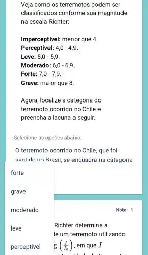 Veja como os terremotos podem ser
classificados conforme sua magnitude
na escala Richter:
Imperceptível:; menor que 4.
Perceptível: 4,0-4,9
Leve: 5,0-5,9
Moderado: 6,0-6,9
Forte: 7,0-7,9
Grave: maior que 8.
Agora, localize a categoria do
terremoto ocorrido no Chile e
preencha a lacuna a seguir.
Selecione as opções abaixo:
terremoto ocorrido no Chile , que foi
sentido no Brasil , se enquadra na categoria
Nota: 1
Richter determina a
le um terremoto utilizando
g ((I)/(I_(0))) , em que 1