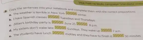 Veja mais na secao Language Time desta units
- Copy the sentences into your notebook and
complete them with the correct prepositions.
a. The weather is terrible in New York square 
winter.
b. I have Spanish classes
square 
Tuesdays and Thursdays.
c. Jillian's birthday party is square 
June 25 11. 8 p.m.
d. My sisters don't wake late	Sundays. They wake up
( ) a.m.
- The students have lunch
()
midday and they have to finish it	50 minutes