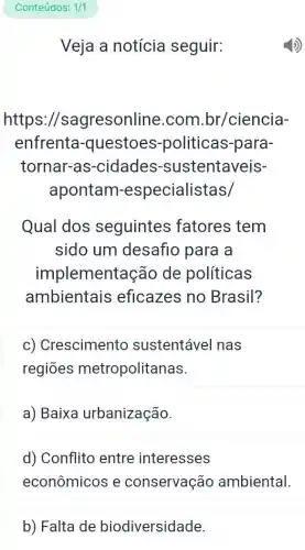 Veja a notícia seguir:
https://s agresonline .com.br/ciencia-
enfrenta -questoes -politicas-para-
tornar-as -cidades -sustentaveis-
apontam -especialistas/
Qual dos seguintes fatores tem
sido um desafio para a
implementa ao de políticas
ambientais eficazes no Brasil?
c) Crescimento sustentável nas
regiōes metropolitanas.
a) Baixa urbanização.
d) Conflito entre interesses
econômicos e conservação ambiental.
b) Falta de biodiversidade.