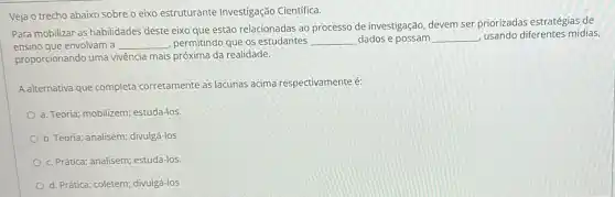 Veja o trecho abaixo sobre o eixo estruturante Investigação Cientifica.
Para mobilizar as habilidades deste eixo que estão relacionadas ao processo de investigação, devem ser priorizadas estratégias de
ensino que envolvam a __ permitindo que os estudantes __ dados e possam __ usando diferentes midias,
proporcionando uma vivência mais próxima da realidade.
A alternativa que completa corretamente as lacunas acima respectivamente é:
a. Teoria; mobilizem; estuda-los
b. Teoria; analisem; divulgá-los
c. Prática; analisem; estuda-los
d. Prática; coletem; divulgá-los